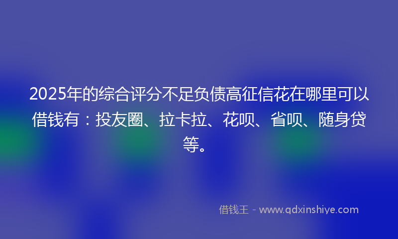 2025年的综合评分不足负债高征信花在哪里可以借钱有：投友圈、拉卡拉、花呗、省呗、随身贷等。