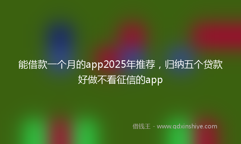 能借款一个月的app2025年推荐，归纳五个贷款好做不看征信的app