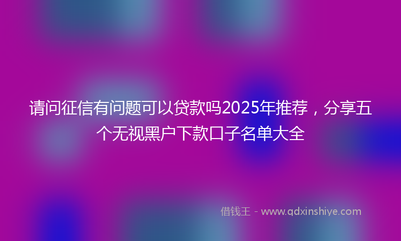请问征信有问题可以贷款吗2025年推荐，分享五个无视黑户下款口子名单大全