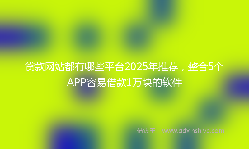 贷款网站都有哪些平台2025年推荐，整合5个APP容易借款1万块的软件