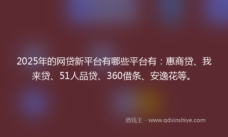 2025年的网贷新平台有哪些平台有：惠商贷、我来贷、51人品贷、360借条、安逸花等。