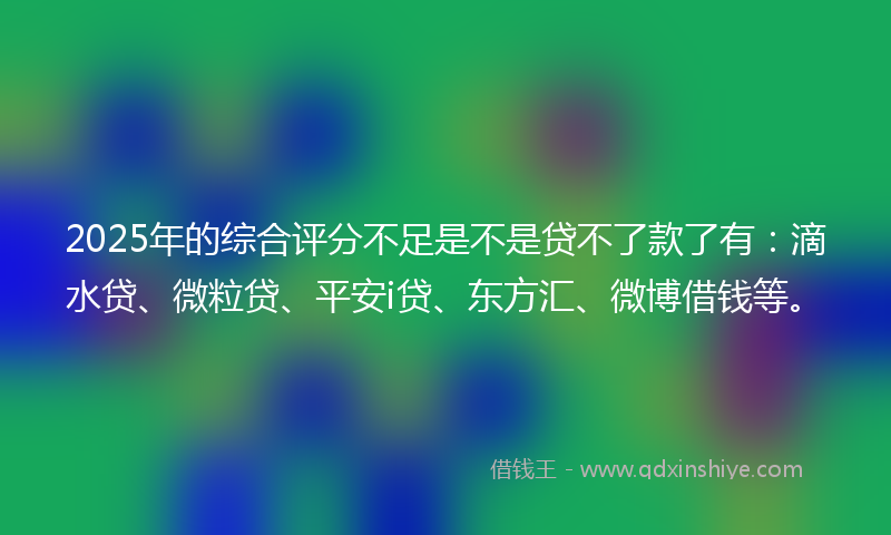2025年的综合评分不足是不是贷不了款了有：滴水贷、微粒贷、平安i贷、东方汇、微博借钱等。