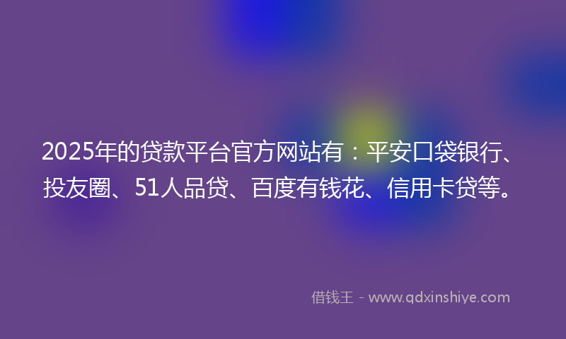 2025年的贷款平台官方网站有：平安口袋银行、投友圈、51人品贷、百度有钱花、信用卡贷等。