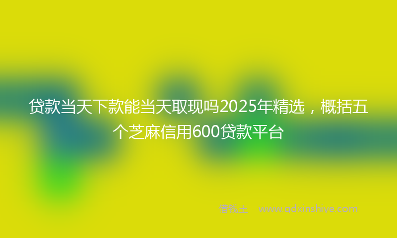 贷款当天下款能当天取现吗2025年精选，概括五个芝麻信用600贷款平台