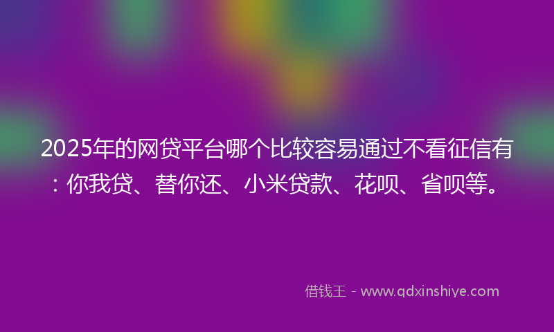 2025年的网贷平台哪个比较容易通过不看征信有：你我贷、替你还、小米贷款、花呗、省呗等。