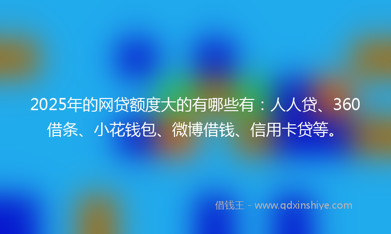 2025年的网贷额度大的有哪些有：人人贷、360借条、小花钱包、微博借钱、信用卡贷等。