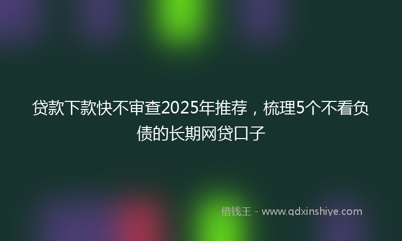贷款下款快不审查2025年推荐，梳理5个不看负债的长期网贷口子