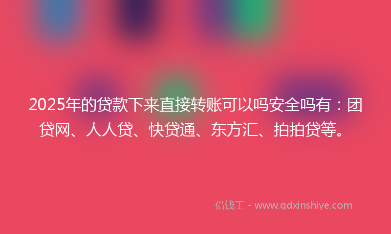 2025年的贷款下来直接转账可以吗安全吗有：团贷网、人人贷、快贷通、东方汇、拍拍贷等。