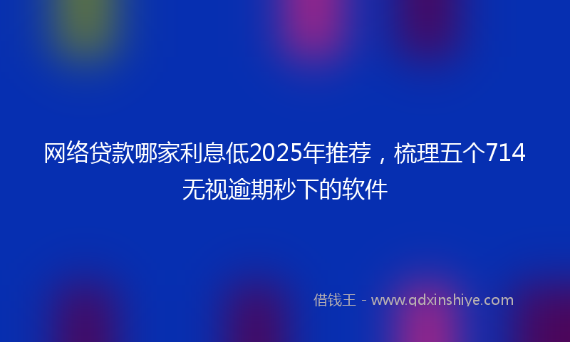 网络贷款哪家利息低2025年推荐，梳理五个714无视逾期秒下的软件