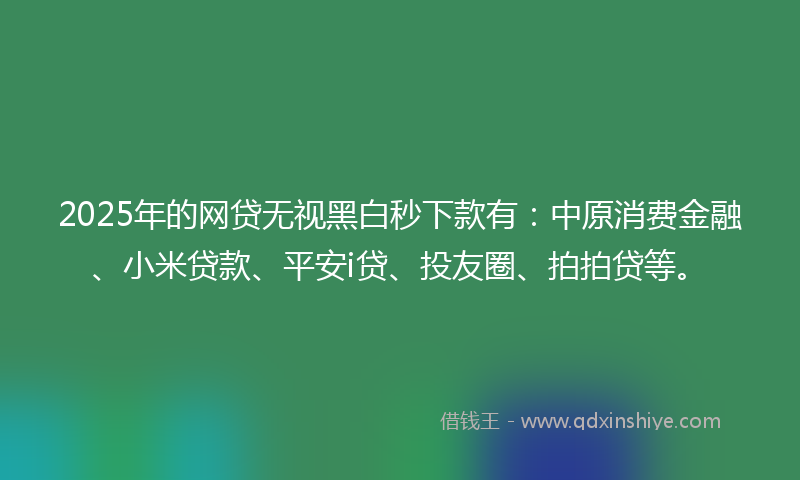 2025年的网贷无视黑白秒下款有：中原消费金融、小米贷款、平安i贷、投友圈、拍拍贷等。