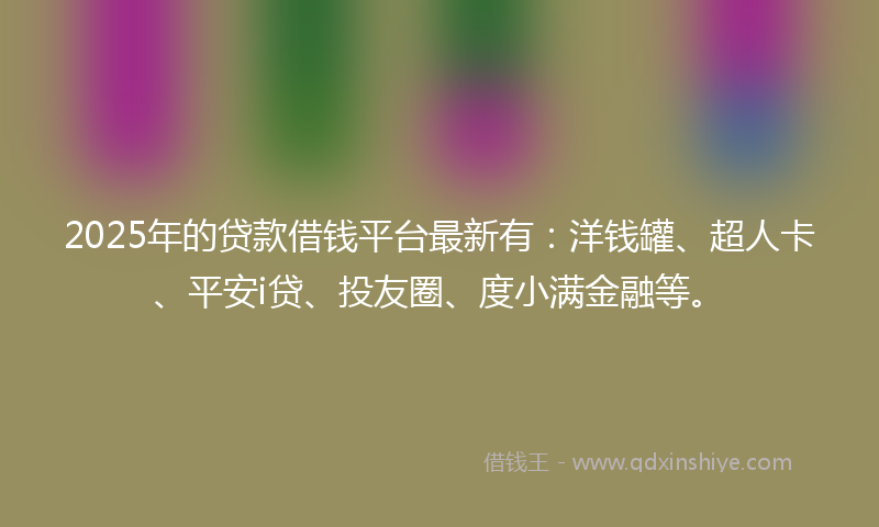 2025年的贷款借钱平台最新有：洋钱罐、超人卡、平安i贷、投友圈、度小满金融等。
