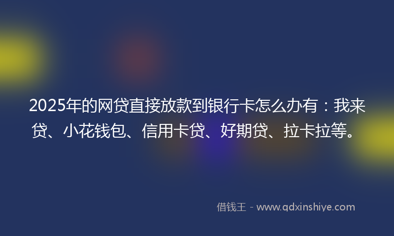 2025年的网贷直接放款到银行卡怎么办有：我来贷、小花钱包、信用卡贷、好期贷、拉卡拉等。
