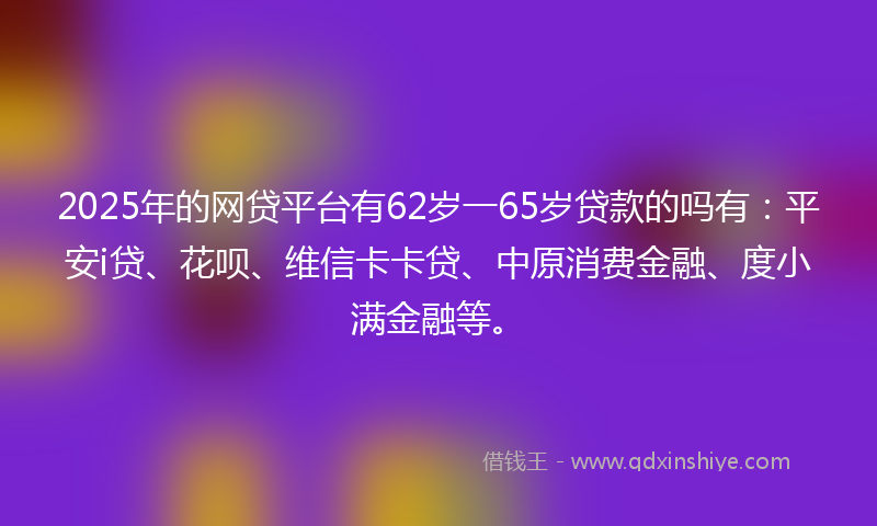 2025年的网贷平台有62岁一65岁贷款的吗有：平安i贷、花呗、维信卡卡贷、中原消费金融、度小满金融等。