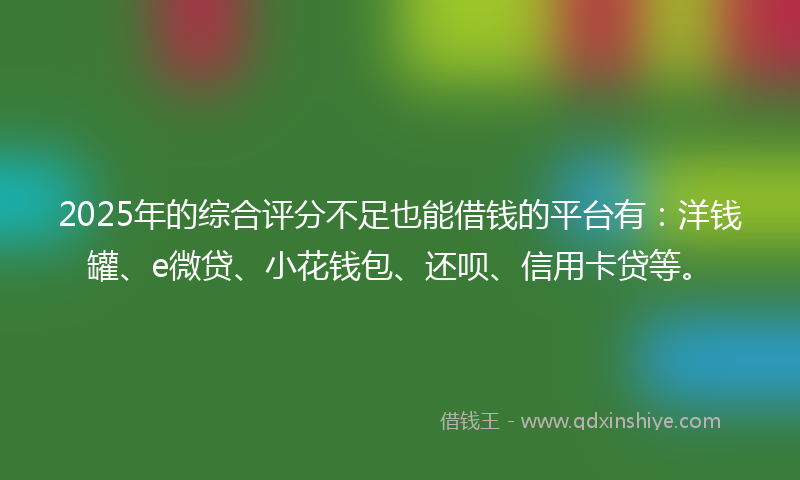 2025年的综合评分不足也能借钱的平台有：洋钱罐、e微贷、小花钱包、还呗、信用卡贷等。
