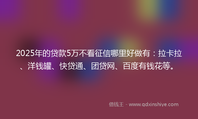 2025年的贷款5万不看征信哪里好做有：拉卡拉、洋钱罐、快贷通、团贷网、百度有钱花等。