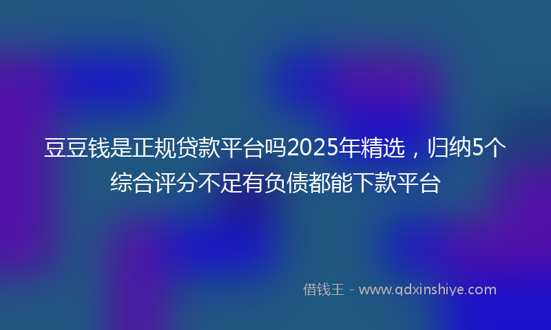 豆豆钱是正规贷款平台吗2025年精选，归纳5个综合评分不足有负债都能下款平台