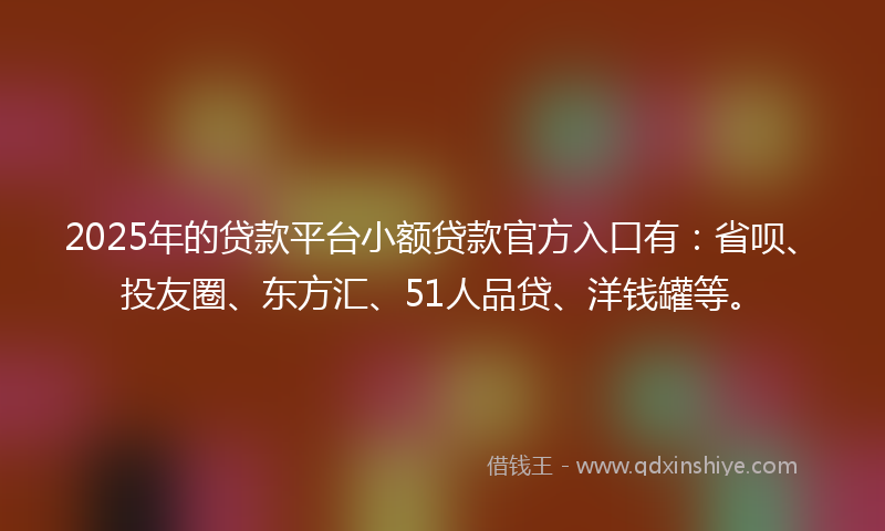 2025年的贷款平台小额贷款官方入口有：省呗、投友圈、东方汇、51人品贷、洋钱罐等。