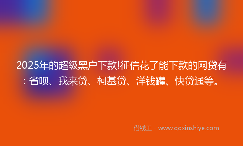 2025年的超级黑户下款!征信花了能下款的网贷有：省呗、我来贷、柯基贷、洋钱罐、快贷通等。