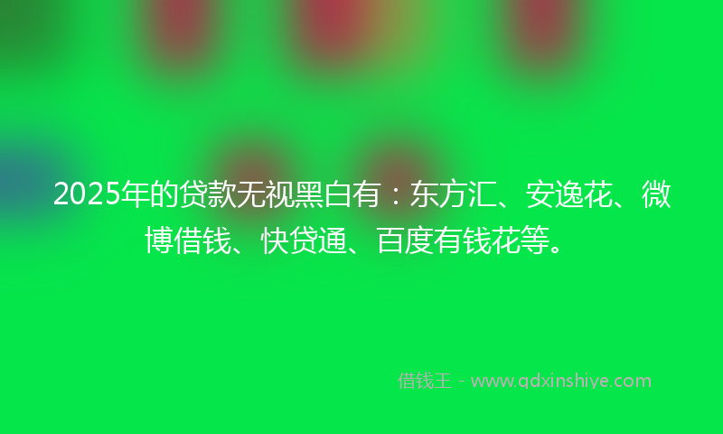 2025年的贷款无视黑白有：东方汇、安逸花、微博借钱、快贷通、百度有钱花等。