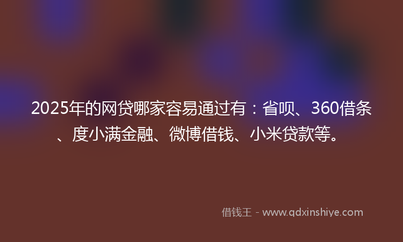 2025年的网贷哪家容易通过有：省呗、360借条、度小满金融、微博借钱、小米贷款等。