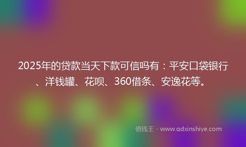 2025年的贷款当天下款可信吗有：平安口袋银行、洋钱罐、花呗、360借条、安逸花等。