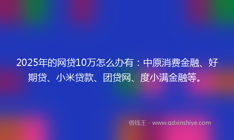 2025年的网贷10万怎么办有：中原消费金融、好期贷、小米贷款、团贷网、度小满金融等。