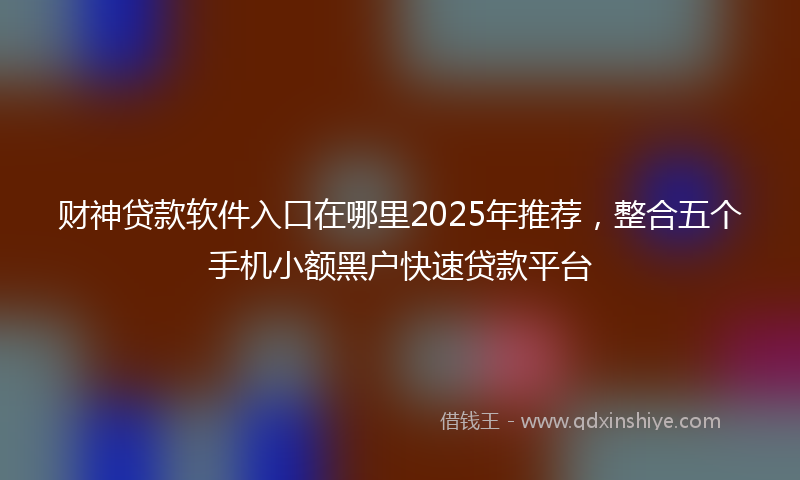 财神贷款软件入口在哪里2025年推荐，整合五个手机小额黑户快速贷款平台