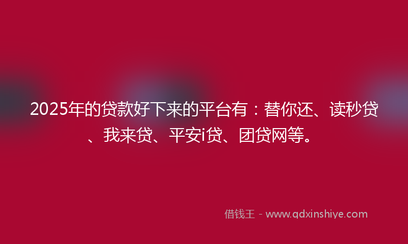 2025年的贷款好下来的平台有：替你还、读秒贷、我来贷、平安i贷、团贷网等。