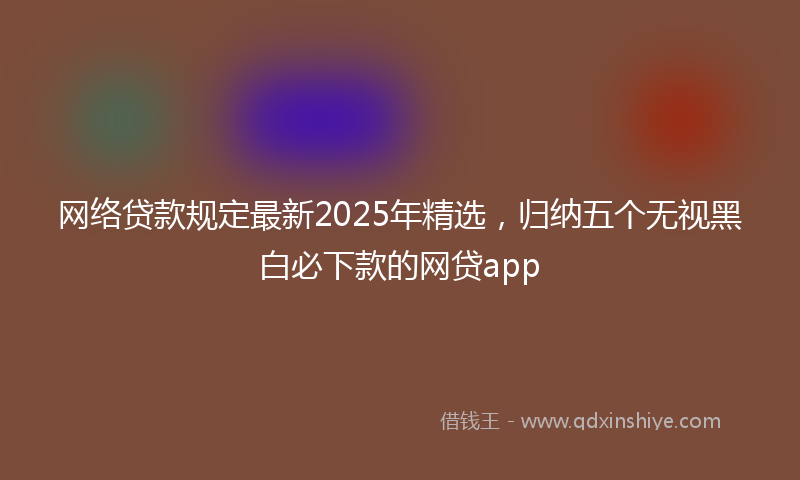 网络贷款规定最新2025年精选，归纳五个无视黑白必下款的网贷app