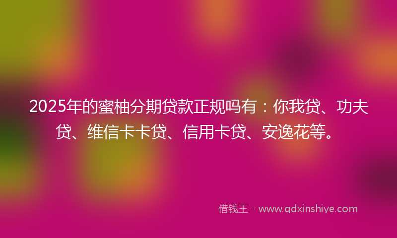 2025年的蜜柚分期贷款正规吗有：你我贷、功夫贷、维信卡卡贷、信用卡贷、安逸花等。