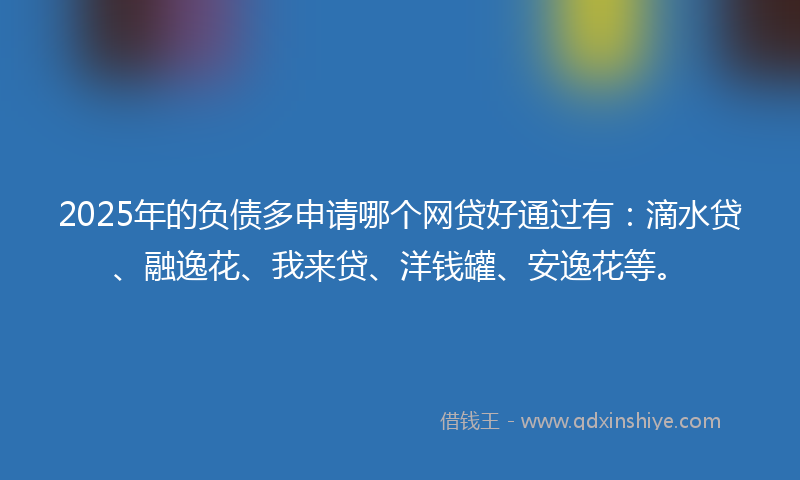 2025年的负债多申请哪个网贷好通过有：滴水贷、融逸花、我来贷、洋钱罐、安逸花等。