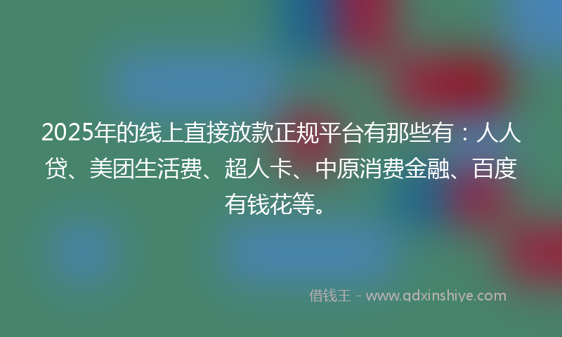 2025年的线上直接放款正规平台有那些有：人人贷、美团生活费、超人卡、中原消费金融、百度有钱花等。