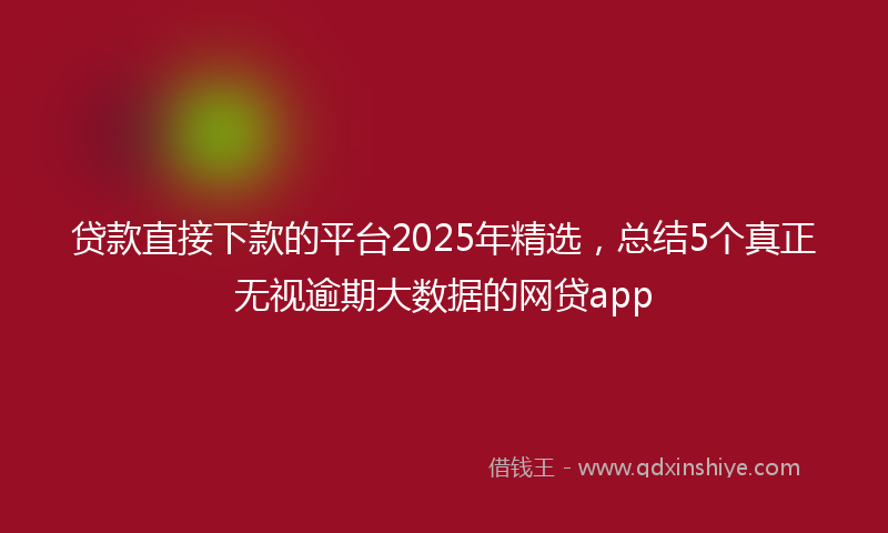 贷款直接下款的平台2025年精选，总结5个真正无视逾期大数据的网贷app