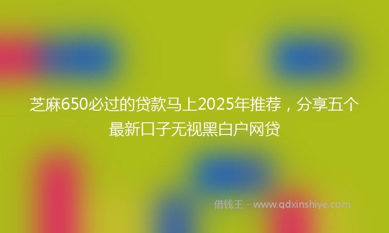 芝麻650必过的贷款马上2025年推荐，分享五个最新口子无视黑白户网贷