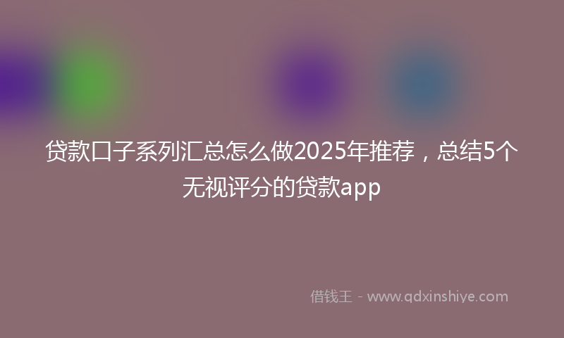 贷款口子系列汇总怎么做2025年推荐，总结5个无视评分的贷款app