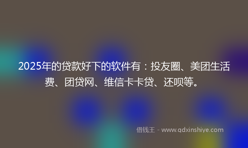 2025年的贷款好下的软件有：投友圈、美团生活费、团贷网、维信卡卡贷、还呗等。