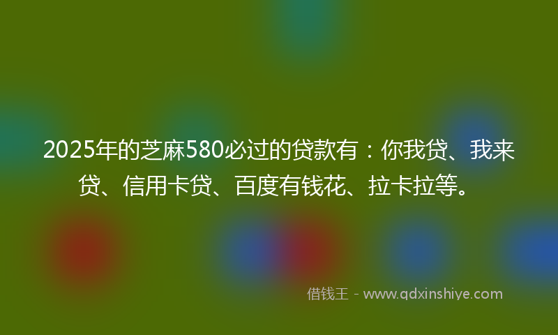 2025年的芝麻580必过的贷款有：你我贷、我来贷、信用卡贷、百度有钱花、拉卡拉等。