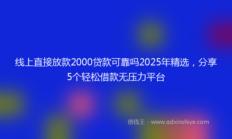 线上直接放款2000贷款可靠吗2025年精选，分享5个轻松借款无压力平台