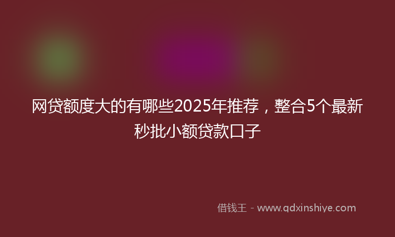 网贷额度大的有哪些2025年推荐，整合5个最新秒批小额贷款口子