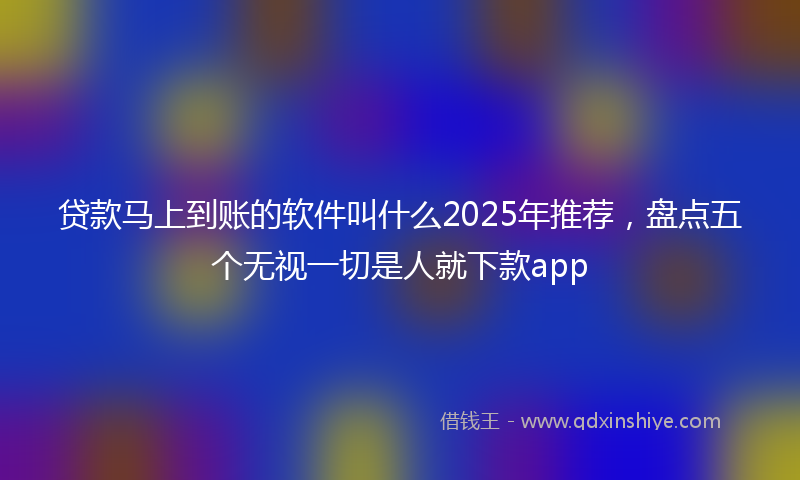贷款马上到账的软件叫什么2025年推荐，盘点五个无视一切是人就下款app