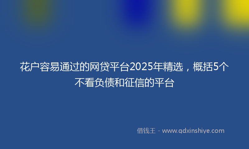 花户容易通过的网贷平台2025年精选，概括5个不看负债和征信的平台