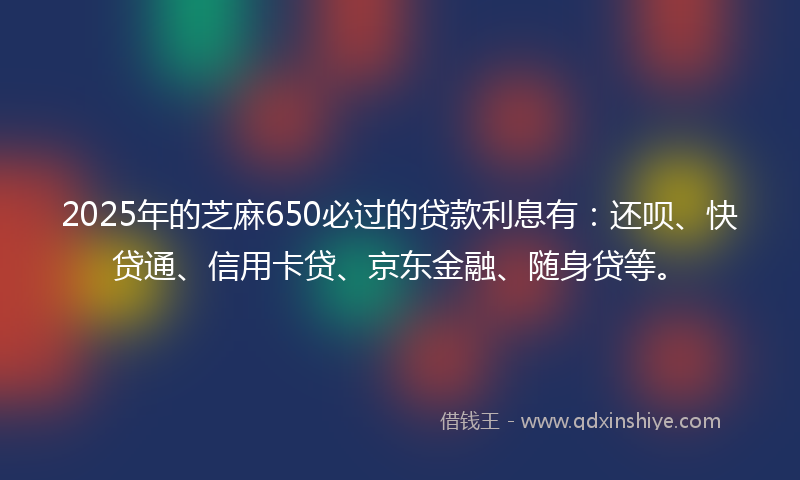 2025年的芝麻650必过的贷款利息有：还呗、快贷通、信用卡贷、京东金融、随身贷等。