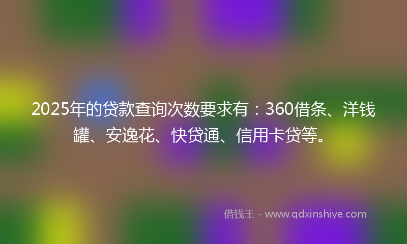 2025年的贷款查询次数要求有：360借条、洋钱罐、安逸花、快贷通、信用卡贷等。
