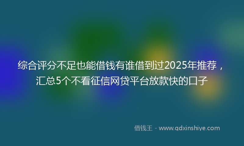 综合评分不足也能借钱有谁借到过2025年推荐，汇总5个不看征信网贷平台放款快的口子