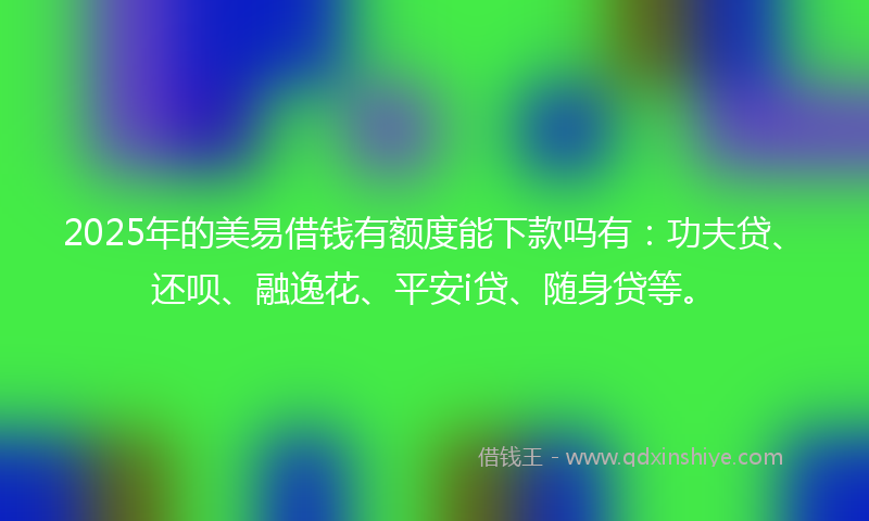 2025年的美易借钱有额度能下款吗有：功夫贷、还呗、融逸花、平安i贷、随身贷等。