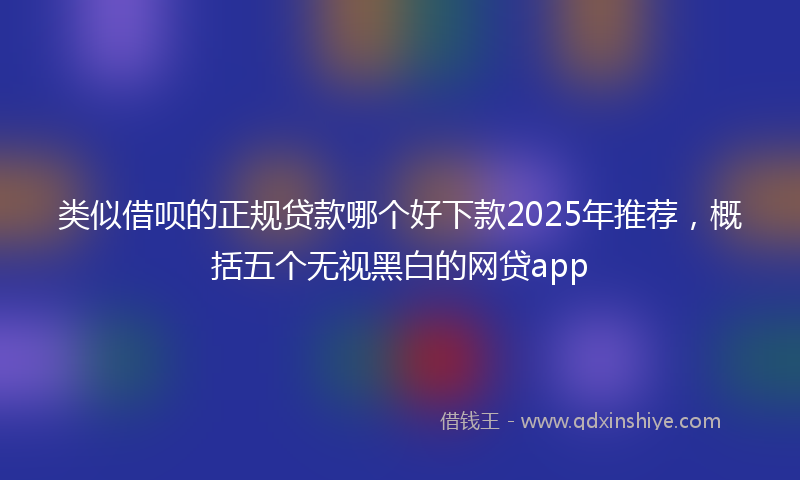 类似借呗的正规贷款哪个好下款2025年推荐，概括五个无视黑白的网贷app