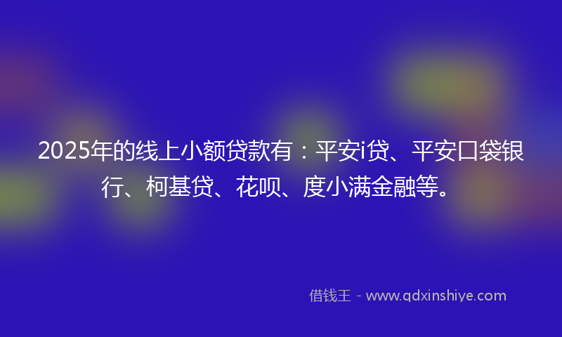 2025年的线上小额贷款有：平安i贷、平安口袋银行、柯基贷、花呗、度小满金融等。