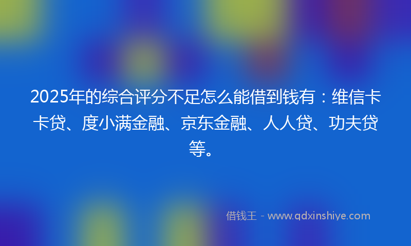 2025年的综合评分不足怎么能借到钱有：维信卡卡贷、度小满金融、京东金融、人人贷、功夫贷等。