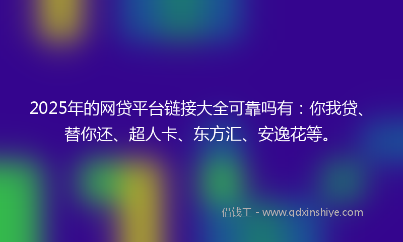 2025年的网贷平台链接大全可靠吗有：你我贷、替你还、超人卡、东方汇、安逸花等。