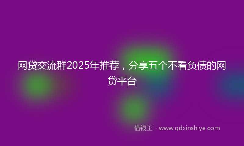 网贷交流群2025年推荐，分享五个不看负债的网贷平台